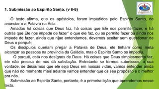 1. Submissão ao Espirito Santo. (v 6-8)
O texto afirma, que os apóstolos, foram impedidos pelo Espirito Santo, de
anunciar o a Palavra na Ásia.
Amados há coisas que Deus faz, há coisas que Ele nos permite fazer, e há
outras que Ele nos impede de fazer” o que ele faz, ou os permite fazer ou ainda nos
impede de fazer, ainda que n]ao entendamos, devemos aceitar sem questionar de
Deus o porquê;
Os discípulos queriam pregar a Palavra de Deus, ele tinham como meta
alcançar as pessoas na província da Galácia, mas o Espirito Santo os impediu.
O porquê, está nos desígnos de Deus. Há coisas que Deus simplesmente faz,
ele não precisa de nos dá satisfação. Entretanto se formos submissos, a sua
vontade, se deixarmos que ele seja Deus em nossas vidas, vamos entender ainda
que não no momento mais adiante vamos entender que os seu propósito é o melhor
pra nós.
Submissão ao Espirito Santo, portanto, é a primeira lição que aprendemos nesse
texto.
 