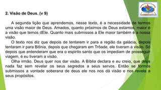 2. Visão de Deus. (v 9)
A segunda lição que aprendemos, nesse texto, é a necessidade de termos
uma visão maior de Deus. Amados, quanto próximos de Deus estamos, maior é
a visão que temos dEle. Quanto mais submissos a Ele maior também é a nossa
visão.
O texto nos diz que depois de tentarem ir para a região da galácia, depois
tentaram ir para Bitinia, depois que chegaram em Trôade, ele tiveram a visão. Só
depois que entenderam que era o espirito santo que os impediam de prosseguir
viagem, é eu tiveram a visão.
Olha irmão, Deus quer nos dar visão. A Bíblia declara e eu creio, que deus
nada faz sem revelar os seus segredos a seus servos. Então se formos
submissos a vontade soberana de deus ele nos nos dá visão e nos revela a
seus propósitos.
 