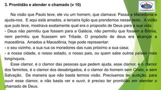 3. Prontidão e atender o chamado (v 10)
Na visão que Paulo teve, ele viu um homem, que clamava: Passa a Macedonia e
ajuda-nos. E aqui está amados, a terceira lição que prendemos nesse texto. A vidão
que pulo teve, mostrava exatamente qual era o proposito de Deus para a sua vida.
- Deus não permitiu que fossem para a Galácia, não permitiu que fossem a Bítinia,
nem permitiu que ficassem em Trôade. O propósito de deus era alcançar a
macedônia. Amados a Macedônia, hoje pode representar:
- o seu vizinho, a sua rua os moradores das ruas próximo a sua casa;
- a nossa cidade, o nosso estado, o nosso pais, ou quem sabe outros países mais
longínquos.
Esse clamor, é o clamor das pessoas que pedem ajuda, esse clamor, é o clamor
dos famintos, é o clamor dos desabrigados, é o clamor do homem sem Cristo, e sem
Salvação. De maneira que não basta termos visão. Precisamos ter audição, para
ouvir esse clamor, e não basta ver e ouvir, é preciso ter prontidão em atender o
chamado de Deus.
 