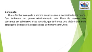 Conclusão:
Que o Senhor nos ajude a sermos sensíveis com a necessidade dos outros.
Que tenhamos um pronto relacionamento com Deus de maneira que
possamos ser submissos a sua vontade, que tenhamos uma visão maior, mais
abrangente de Deus e da necessidade do homem sem Cristo.
 