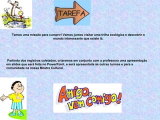 Temos uma missão para cumprir! Vamos juntos visitar uma trilha ecológica e descobrir o
                           mundo interessante que existe lá.




 Partindo dos registros coletados, criaremos em conjunto com a professora uma apresentação
em slides que será feita no PowerPoint, e será apresentada às outras turmas e para a
comunidade na nossa Mostra Cultural.




                                                                               PROCESSO
 