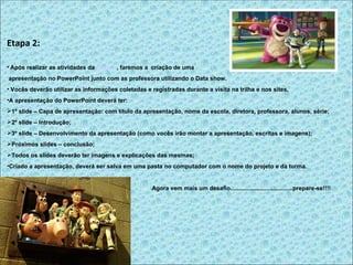 Etapa 2:

• Após realizar as atividades da etapa 1, faremos a criação de uma
apresentação no PowerPoint junto com as professora utilizando o Data show.
• Vocês deverão utilizar as informações coletadas e registradas durante a visita na trilha e nos sites.
•A apresentação do PowerPoint deverá ter:
1º slide – Capa de apresentação: com título da apresentação, nome da escola, diretora, professora, alunos, série;
2º slide – Introdução;
3º slide – Desenvolvimento da apresentação (como vocês irão montar a apresentação, escritas e imagens);
Próximos slides – conclusão;
Todos os slides deverão ter imagens e explicações das mesmas;
•Criado a apresentação, deverá ser salva em uma pasta no computador com o nome do projeto e da turma.


                                                     Agora vem mais um desafio......................................prepare-se!!!!
 