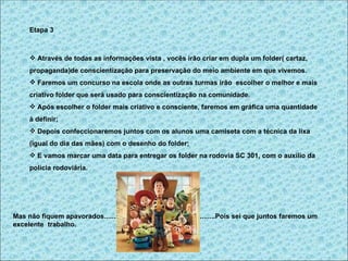 Etapa 3



       Através de todas as informações vista , vocês irão criar em dupla um folder( cartaz,
      propaganda)de conscientização para preservação do meio ambiente em que vivemos.
       Faremos um concurso na escola onde as outras turmas irão escolher o melhor e mais
      criativo folder que será usado para conscientização na comunidade.
       Após escolher o folder mais criativo e consciente, faremos em gráfica uma quantidade
      à definir;
       Depois confeccionaremos juntos com os alunos uma camiseta com a técnica da lixa
      (igual do dia das mães) com o desenho do folder;
       E vamos marcar uma data para entregar os folder na rodovia SC 301, com o auxilio da
      polícia rodoviária.




Mas não fiquem apavorados..........................................................Pois sei que juntos faremos um
excelente trabalho.
 