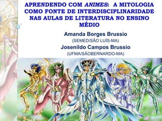 APRENDENDO COM ANIMES: A MITOLOGIA
COMO FONTE DE INTERDISCIPLINARIDADE
NAS AULAS DE LITERATURA NO ENSINO
MÉDIO
Amanda Borges Brussio
(SEMED/SÃO LUÍS-MA)

Josenildo Campos Brussio
(UFMA/SÃOBERNARDO-MA)

 