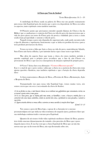 1
A Chuva que Vem do Senhor!
Texto BásicoJeremias 14: 1 – 10
A simbologia da Chuva usada na palavra de Deus traz um grande ensinamento
para nossa vida Espiritual pois ela mostra que o povo era dependente de Deus em todos
os aspectos, tanto espirituais como também materiais.
O Primeiro ponto que precisamos entender quando falamos de Chuva á luz da
Bíblia é que se analisarmos o contexto da Chuva na vida do povo da épocaveremos que a
vida do povo girava em torno da Chuva pois ela provia a vitalidade para a terra e assim
sendo trazia prosperidade e sustento a vida do povo.
Naquele tempo o povo não dispunha de supermercado, onde pode encontra todo
o tipo de alimento e suprimento, basicamente o que se tinha era produto da terra e para a
terra produzir precisava-se da chuva.
Vemos no texto a falta que fazia a chuva na vida do povo, materialmente falando,
Sem Chuva não havia colheita, e por tantonão havia o que comer nem o que beber.
Mas além do aspecto físico que trazia a chuva ela estava também atrelada á
questão espiritual, pois o próprio povo reconhece que o fato de não Chover era
proveniente de Deus e que isso era consequência da situação espiritual do próprio povo.
O Verso 7 deixa claro essa afirmação : “Contra ti Havemos pecado”
Esse è o sinal de que o povo sentia e sabia que a chuva ou a ausência da chuva não eram
apenas questões climáticas, mas também espirituais e que a benção da chuva dependia
disso
A chuva representava a Benção de Deus, a Provisão de Deus a Restauração, Ação
e Resposta de Deus.
Transportando isso para nossa vida Espiritual hoje, vemos muitas vezes, nós
somos a terra que esta seca e necessitando da chuva do Senhor.
13 Se eu fechar os céus, e não houver chuva; ou se ordenar aos gafanhotos que consumam a terra; ou
se enviar a peste entre o meu povo;
14 E se o meu povo, que se chama pelo meu nome, se humilhar, e orar, e buscar a minha face e se
converter dos seus maus caminhos, então eu ouvirei dos céus, e perdoarei os seus pecados, e sararei a
sua terra.
15 Agora estarão abertos os meus olhos e atentos os meus ouvidos à oração deste lugar
2Cron7 13 -15
Nós somos o povo de Deus hoje, e apesar de a chuvanão ter o mesmo
pesomaterialpara nós que tinha na vida econômica do naquela época, podemos dizer que
sua simbologia continua tendo o mesmo peso Espiritual.
Quantos de nós temos vivido vidas espirituais medíocres diante de Deus, quantos
tem vivido omesmo distanciamento da vontade e dos preceitos de Deus que o povo
daquela época viveu. E isso faz com que a chuva Espiritual de Deus que sai não das
nuvens mas que sai do trono de Deus, não seja derramada sobre nós.
 