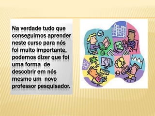 Na verdade tudo que
conseguimos aprender
neste curso para nós
foi muito importante,
podemos dizer que foi
uma forma de
descobrir em nós
mesmo um novo
professor pesquisador.
 