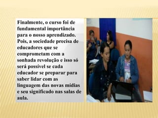 Finalmente, o curso foi de
fundamental importância
para o nosso aprendizado.
Pois, a sociedade precisa de
educadores que se
comprometam com a
sonhada revolução e isso só
será possível se cada
educador se preparar para
saber lidar com as
linguagem das novas mídias
e seu significado nas salas de
aula.
 