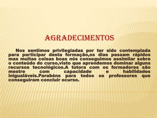AgradecimentoS
   Nos sentimos privilegiadas por ter sido contemplada
para participar desta formação,os dias passam rápidos
mas muitas coisas boas nós conseguimos assimilar sobre
o conteúdo do curso,visto que aprendemos dominar alguns
recursos tecnológicos.A tutora com os formadores são
mestre       com      capacidade      e     habilidades
inigualáveis.Parabéns para todos os professores que
conseguiram concluir ocurso.
 