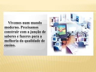 Vivemos num mundo
moderno. Precisamos
construir com a junção de
saberes e fazeres para a
melhoria da qualidade de
ensino.
 