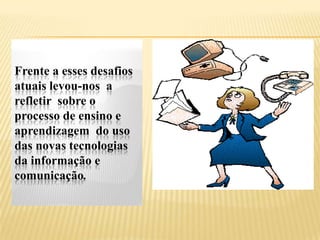 Frente a esses desafios
atuais levou-nos a
refletir sobre o
processo de ensino e
aprendizagem do uso
das novas tecnologias
da informação e
comunicação.
 