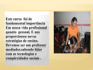 Este curso foi de
fundamental importância
Em nossa vida profissional
quanto pessoal, E nos
proporcionou novas
estratégias de ensino.
Devemos ser um professor
mediador,sabendo lidar
com as tecnologias e
complexidades sociais .
 