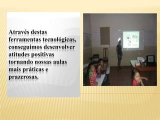 Através destas
ferramentas tecnológicas,
conseguimos desenvolver
atitudes positivas
tornando nossas aulas
mais práticas e
prazerosas.
 