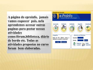 A página do eproinfo, jamais
vamos esquecer pois, nela
aprendemos acessar outras
paginas para postar nossas
atividades
como:fórum,biblioteca, diário
de bordo etc. Todas as
atividades propostas no curso
foram bem elaboradas.
 