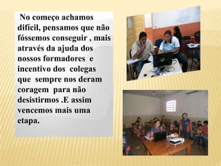 No começo achamos
difícil, pensamos que não
fóssemos conseguir , mais
através da ajuda dos
nossos formadores e
incentivo dos colegas
que sempre nos deram
coragem para não
desistirmos .E assim
vencemos mais uma
etapa.
 
