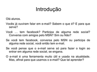 Introdução
Olá alunos.
Vocês já ouviram falar em e-mail? Sabem o que é? E para que
  serve?
Você … tem facebook? Participa de alguma rede social?
  Conversa com amigos pelo MSN? Sim ou Não?
Se você tem facebook, conversa pelo MSN ou participa de
  alguma rede social, você então tem e-mail.
Se você pense que o e-mail serve só para fazer o login ao
  entrar em alguma rede social, se engana.
O e-mail é uma ferramenta muito útil e usada na atualidade.
  Mas, afinal para que usamos o e-mail? Que tal aprender?
 