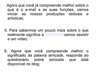 Agora que você já compreende melhor sobre o
 que é o e-mail e as suas funções, vamos
 iniciar as nossas produções textuais e
 artísticas.


5. Para sabermos um pouco mais sobre o que
  realmente significa a AMIZADE vamos assistir
  a um vídeo;


6. Agora que você compreende melhor o
  significado da palavra amizade, responda ao
  questionário sobre amizade que está
  disponível no blog;
 