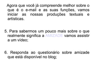 Agora que você já compreende melhor sobre o
 que é o e-mail e as suas funções, vamos
 iniciar as nossas produções textuais e
 artísticas.


5. Para sabermos um pouco mais sobre o que
  realmente significa a AMIZADE vamos assistir
  a um vídeo;


6. Responda ao questionário sobre amizade
  que está disponível no blog;
 