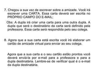 7. Chegou a sua vez de escrever sobre a amizade. Você irá
   escrever uma CARTA. Essa carta deverá ser escrita no
   PRÓPRIO CAMPO DO E-MAIL;
 Obs: A dupla irá criar uma carta para uma outra dupla. A
 dupla que será o destinatário da carta será definido pela
 professora. Essa carta será respondida pelo seu colega.


8. Agora que a sua carta está escrita você irá elaborar um
   cartão de amizade virtual para enviar ao seu colega.


  Agora que a sua carta e o seu cartão estão prontos você
  deverá enviá-la por e-mail para a professora e para a
  dupla destinatária. Lembre-se de verificar qual é o e-mail
  da dupla destinatária.
 