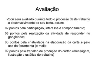 Avaliação
 Você será avaliado durante todo o processo deste trabalho
  e desenvolvimento de seu texto, assim:
02 pontos pela participação, interesse e comportamento;
03 pontos pela realização da atividade de responder no
  googledocs;
03 pontos pela criatividade na elaboração da carta e pelo
  uso da ferramenta (e-mail);
02 pontos pelo trabalho de produção do cartão (mensagem,
  ilustração e estética do trabalho)
 
