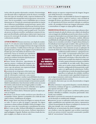 E D U C A Ç Ã O N Ã O - F O R M A L /A R T I G O S

incluir, além de questões relacionadas a método e fenomenologia,                  dão atenção aos aspectos composicionais das imagens. Im a g e n s
uma discussão sobre as implicações sociais da ciência e tecnologia.            mais nítidas favorecem o entendimento.
Esses dois tipos de introdução tardia a aspectos fundamentais da               Nossas análises revelam uma diversidade de formas de engajamento
ciência podem não corresponder nem às expectativas, nem aos inte-              com a imagem (afetivo, cognitivo, estético) e uma variedade de
resses, nem às necessidades e nem às habilidades que as crianças               estratégias de leitura, que destacam o papel do conhecimento pré-
demonstram ter. Os meios de comunicação apresentam às crianças                 vio, de experiências de leitura anteriores realizadas no ambiente
não só diferentes possibilidades re p resentacionais, quanto infor-            escolar e de estratégias de leitura que integram informações verbais
mações a respeito de descobertas científicas que fornecem elemen-              e contextualizam as imagens no espaço gráfico da página.
tos para a construção de re p resentações acerca, por exemplo, do que
é ciência, de quem é o cientista e qual seu papel social. Uma inicia-      IMAGENS EM SALA DE AULA Em uma terceira etapa realizamos obser-
ção precoce ao discurso científico, auxiliada por conjuntos de ima-        vações de situações de aulas de ciências com o objetivo de identificar
gens mais diversificados, poderia pro p o rcionar maior riqueza nesse      como as imagens são trabalhadas, por pro f e s s o res e alunos, nos dive r-
p rocesso de construção de atitudes e identidades em relação ao            sos aspectos relacionados à sua construção, leitura e interpretação em
conhecimento científico.                                                   contextos de aprendizagem (22). Discutimos, também, diferentes
                                                                           possibilidadesde utilização das imagens na sala de aula analisando sua
LEITURA DE IMAG E N S Durante entrevistas, com duplas de estudan-          relação com os conteúdos curriculares. O registro dessas observa ç õ e s
tes do 3º e 4º ciclos do ensino fundamental, tivemos a oportuni-           foi realizado por meio de gravação em áudio e vídeo, que foram trans-
dade de verificar várias estratégias de leitura das imagens realizadas     critos na íntegra, focando-se aspectos de comunicação verbal e não
por esses estudantes. A análise destas re velou que, na busca de uma       verbal. Documentamos vários momentos em que as explicações do
significação para a imagem, eles se engajam em procedimentos ela-          conceito de célula e de conceitos adjacentes foram realizadas pelo uso
borados que envo l vem análises de elementos com-                                             de diferentes modos semióticos – ação/gestual, ima-
posicionais, buscas na memória por experiências                                               gem e verbal – na orquestração retórica para a cons-
re l e vantes, estabelecimento de relações com situa-                                         trução de significados. Na análise dos episódios,
ções do seu cotidiano (incluindo experiências esco-                                           examinando a articulação e o fluxo dos modos, veri-
l a res). Observamos que os alunos:                                 O TEXTO                   ficamos tanto exemplos das relações de cooperação
     fazem leituras descritivas, especialmente de                 AO REDOR                    e n t reeles, quanto momentos nos quais se estabelece
aspectos comuns e cotidianos das imagens, re ve-                                              a centralidade de um dado modo. Ob s e rvamos,
                                                               DA IMAGEM É
lando dificuldades para identificar elementos abs-                                            ainda, que os modos criaram sentidos de difere n t e s
tratos e que não possuem uma representatividade                  IGNORADO.                    maneiras, configurando de forma particular a expli-
em seu universo mais próximo;                                                                 cação e a re-significação do conhecimento. Verifica-
   necessitam de um tempo para a observação e sig-                                            mos também que os modos desempenharam papéis
nificação das imagens. Imagens com maior densi-                                               específicos na explicação das entidades científicas,
dade de informações remeteram a uma necessi-                                                  ou seja, possuem maior capacidade de re p re s e n t a-
dade de pausa para pensar e analisar as possibilidades descritivas;        ção em alguns momentos, sendo menos eficientes em outros e, por-
   estabelecem intertextos com outras imagens. Imagens que remetem a       tanto, pro p o rcionando distintos sentidos.
outras imagens, a outros contextos interpre t a t i vo aumentam a possibi-
                                                      s                    Em especial, observamos que nas aulas documentadas as imagens
lidade de entendimentos. Estas funcionam também como um recurso            permitiram:
de memória, onde através de outras imagens podem se recordar;                localizar estruturas (e suas possíveis funções) e torná-las dinâmicas
    comparam imagens distintas. Foram atribuídos novos significa-          (movimentos, mudanças de lugar etc.), possibilitando mostrar rela-
dos às imagens a partir de exercícios de comparação;                       ções espaciais entre parte e todo;
   realizam uma leitura seletiva. Destacaram apenas um aspecto pre-           fornecer um cenário no qual alunos e professora podiam pensar,
sente na imagem;                                                           localizar e identificar as entidades e suas partes, apresentando e deta-
    utilizam-se de diversos modos semióticos para identificar ou           lhando essas entidades;
acompanhar a leitura. Apontar e acompanhar com o dedo das mãos                conduzir os processos de construção de representações, seja atra-
ajuda na leitura e detalhamento da imagem;                                 vés de descrições ou estabelecendo analogias;
    nem sempre fazem uma leitura da imagem no contexto do texto               momentos em que as explicações assumiram um caráter menos
ao redor. O texto ao redor da imagem é ignorado. Em alguns                 rígido e possibilitaram uma expressão mais criativa e representativa,
momentos os alunos atribuem facilidade à leitura da imagem e acre-         inclusive da participação dos alunos na mediação de conceitos e/ou
ditam que o texto não é necessário para o entendimento da mesma;           idéias (por exemplo, com o uso de analogias);
    lêem o texto ao redor. Atribuem dificuldade de compreensão da             influenciar na memorização dos alunos (analogias visuais ajuda-
imagem, sem a leitura dos textos anexos. Atribuem importância e            ram a lembrar o nome das organelas) e que os alunos se aproximas-
papel pedagógico à legenda. Realizam uma leitura situada das ima-          sem de um universo invisível, inacessível, aumentando a possibili-
gens na página, em relação ao texto ao redor;                              dade de “convencimento” desses alunos.

                                                                          39
 