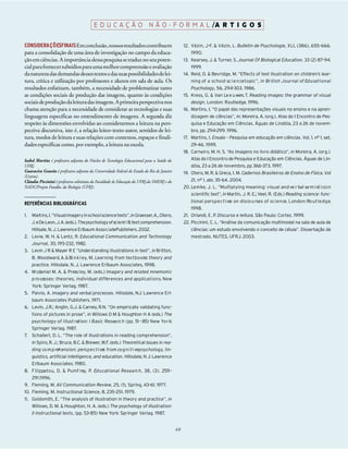 E D U C A Ç Ã O N Ã O - F O R M A L /A R T I G O S

CONSIDERA Ç Õ ESFINAISEmconclusão, nossosresultadoscontribuem                                    12. Vézin, J-F. & Vézin, L. Bulletin de Psychologie, XLI, (386), 655-666.
para a consolidação de uma área de investigação no campo da educa-                                  1990.
ção em ciências. A importância dessa pesquisa se traduz no seu poten-                            13. Kearsey, J. & Turner, S. Journal Of Biological Education. 33 (2) 87–94.
cial para fornecer subsídios para uma melhorcompreensão e avaliação                                 1999.
danatureza das demandas desses textos e das suas possibilidadesde lei-                           14. Reid, D. & Bevridge, M. “Effects of text illustration on children’s lear-
tura, crítica e utilização por professores e alunos em sala de aula. Os                             ning of a school sc i e n ce topic”, in British Journal of Ed u ca t i o n a l
resultados enfatizam, também, a necessidade de problematizar tanto                                  Psychology, 56, 294-303. 1986.
as condições sociais de produção das imagens, quanto às condições                                15. Kress, G. & Van Le e u wen, T. Reading images: the grammar of visual
sociais de produção da leitura das imagens. A primeira perspectiva nos                              design. London: Routledge. 1996.
chama atenção para a necessidade de considerar as tecnologias e suas                             16. Martins, I. “O papel das representações visuais no ensino e na apren-
linguagens específicas no entendimento de imagens. A segunda diz                                    dizagem de ciências”, in: Moreira, A. (org.). Atas do I Encontro de Pes-
respeito às dimensões envolvidas ao considerarmos a leitura na pers-                                quisa e Educação em Ciências. Águas de Lindóia, 23 a 26 de novem-
pectiva discursiva, isto é, a relação leitor-texto-autor, sentidos de lei-                          bro, pp. 294-299. 1996.
tura, modos de leitura e suas relações com contextos, espaços e finali-                          17. Martins, I. Ensaio – Pesquisa em educação em ciências. Vol. 1, nº 1, set,
dades específicas como, por exemplo, a leitura na escola.                                           29-46. 1999.
                                                                                                 18. Carneiro, M. H. S. “As imagens no livro didático”, in Moreira, A. (org.).
Isabel Martins é professora adjunta do Núcleo de Tecnologia Educacional para a Saúde da             Atas do I Encontro de Pesquisa e Educação em Ciências. Águas de Lin-
UFRJ.                                                                                               dóia, 23 a 26 de novembro, pp 366-373. 1997.
Guaracira Gouvêa é professora adjunta da Universidade Federal do Estado do Rio de Janeiro        19. Otero, M. R. & Greca, I. M. Cadernos Brasileiros de Ensino de Física. Vol
(Unirio).
Cláudia Piccinini é professora substituta da Faculdade de Educação da UFRJ,da SME/RJ e do           21, nº 1, abr, 35-64. 2004.
NADC/Projeto Fundão, da Biologia (UFRJ).                                                         20. Le m ke, J. L. “Multiplying meaning: visual and ve r bal se m i ot i cs in
                                                                                                    scientific text”, in Martin, J. R. E.; Veel, R. (Eds.) Reading science: func-
                                                                                                    tional pers p e c t i ve on disco u rses of sc i e n ce. London: Ro u t l e d g e.
                                                                                                                            s
REFERÊNCIAS BIBLIOGRÁFICAS
                                                                                                    1998.
1.   Martins, I.“Visual imageryinschool sciencetexts”, in Graesser,A.,Otero,                     21. Orlandi, E. P. Discurso e leitura. São Paulo: Cortez. 1999.
     J.eDe Leon,J.A.(eds.).Thepsychologyofscient i fic text comprehension.                       22. Piccinini, C. L. “Análise da comunicação multimodal na sala de aula de
     Hillsale, N. J. Lawrence Erlbaum Asso c i a tePublishers. 2002.                                ciências: um estudo envolvendo o conceito de célula”. Dissertação de
2. Levie, W. H. & Lentz, R. Educational Communication and Technology                                mestrado. NUTES, UFRJ. 2003.
     Journal, 30, 195-232, 1982.
3. Levin J R & Mayer R E “Understanding illustrations in text”, in Britton,
     B. Woodward, A. & Bi n k l ey, M. Learning from tex t b o o ks: theory and
     practice. Hillsdale, N. J. Lawrence Erlbaum Associates, 1998.
4. M cdaniel M. A. & Press l ey, M. (eds.) Imagery and re l a ted mnemonic
     p ro cesses: theories, individual differences and applica t i o n s. New
     York: Springer Verlag. 1987.
5. Paivio, A. Imagery and verbal processes. Hillsdale, NJ: Lawrence Erl-
     baum Associates Publishers. 1971.
6. Levin, J.R.; Anglin, G.J. & Carney, R.N. “On empirically validating func-
     tions of pictures in prose”, in Willows D M & Houghton H A (eds.) The
     psychology of illust ration: I Basic Resea rc h (pp. 51 - 85) New Yo r k:
     Springer Verlag. 1987.
7. Schallert, D. L. “The role of illustrations in reading comprehension”,
     in Spiro, R. J.; Bruce, B.C. & Brewer, W.F. (eds.) Theoretical issues in rea-
     ding co m p rehension: pers p e c t i ve from co g n i t i vepsychology, lin-
                                             s
     guistics, artificial intelligence, and education. Hillsdale, N J: Lawrence
     Erlbaum Associates. 1980.
8. F i l i p pa tou, D. & Pumf rey, P. Ed u cational Resea rc h, 38, (3). 259 -
     291.1996.
9. Fleming, M. AV Communication Review, 25, (1), Spring, 43-61. 1977.
10. Fleming, M. Instructional Science, 8, 235-251. 1979.
11. Goldsmith, E. “The analysis of illustration in theory and practice”, in
     Willows, D. M. & Houghton, H. A. (eds.) The psychology of illustration:
     II instructional texts, (pp. 53-85) New York: Springer Verlag. 1987.


                                                                                            40
 