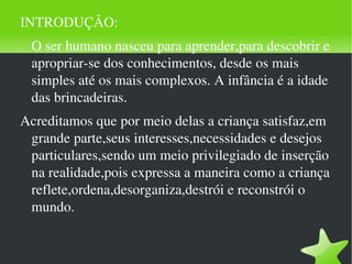 INTRODUÇÃO: O ser humano nasceu para aprender,para descobrir e apropriar-se dos conhecimentos, desde os mais simples até os mais complexos. A infância é a idade das brincadeiras. Acreditamos que por meio delas a criança satisfaz,em grande parte,seus interesses,necessidades e desejos particulares,sendo um meio privilegiado de inserção na realidade,pois expressa a maneira como a criança reflete,ordena,desorganiza,destrói e reconstrói o mundo. 