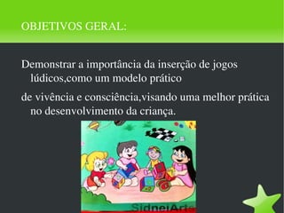 OBJETIVOS GERAL: Demonstrar a importância da inserção de jogos lúdicos,como um modelo prático de vivência e consciência,visando uma melhor prática no desenvolvimento da criança. 