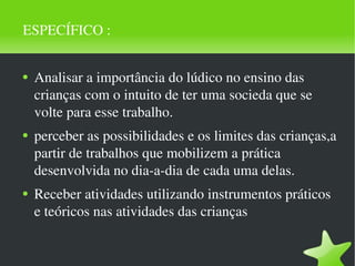ESPECÍFICO :  Analisar a importância do lúdico no ensino das crianças com o intuito de ter uma socieda que se volte para esse trabalho. perceber as possibilidades e os limites das crianças,a partir de trabalhos que mobilizem a prática desenvolvida no dia-a-dia de cada uma delas. Receber atividades utilizando instrumentos práticos e teóricos nas atividades das crianças 