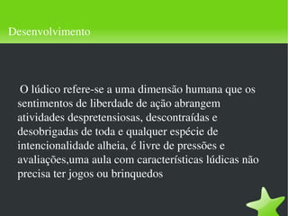 Desenvolvimento O lúdico refere-se a uma dimensão humana que os sentimentos de liberdade de ação abrangem atividades despretensiosas, descontraídas e desobrigadas de toda e qualquer espécie de intencionalidade alheia, é livre de pressões e avaliações,uma aula com características lúdicas não precisa ter jogos ou brinquedos 