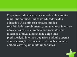 O que traz ludicidade para a sala de aula é muito mais uma “atitude'' lúdica do educador e dos educados. Assumir essa postura implica sensibilidade, envolvimento,uma mudança interna,e não apenas externa, implica não somente uma mudança afetiva, a ludicidade exige uma predisposição interna,o que não se adquire apenas com a aquisição de conceitos, de conhecimentos, embora estes sejam muito importantes. 
