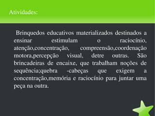 Atividades: Brinquedos educativos materializados destinados a ensinar estimulam o raciocínio, atenção,concentração, compreensão,coordenação motora,percepção visual, detre outras. São brincadeiras de encaixe, que trabalham noções de sequência;quebra -cabeças que exigem a concentração,memória e raciocínio para juntar uma peça na outra. 