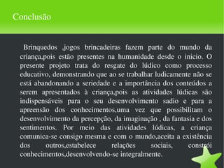Conclusão Brinquedos ,jogos brincadeiras fazem parte do mundo da criança,pois estão presentes na humanidade desde o inicio. O presente projeto trata do resgate do lúdico como processo educativo, demonstrando que ao se trabalhar ludicamente não se está abandonando a seriedade e a importância dos conteúdos a serem apresentados à criança,pois as atividades lúdicas são indispensáveis para o seu desenvolvimento sadio e para a apreensão dos conhecimentos,uma vez que possibilitam o desenvolvimento da percepção, da imaginação , da fantasia e dos sentimentos. Por meio das atividades lúdicas, a criança comunica-se consigo mesma e com o mundo,aceita a existência dos outros,estabelece relações sociais, constrói conhecimentos,desenvolvendo-se integralmente. 