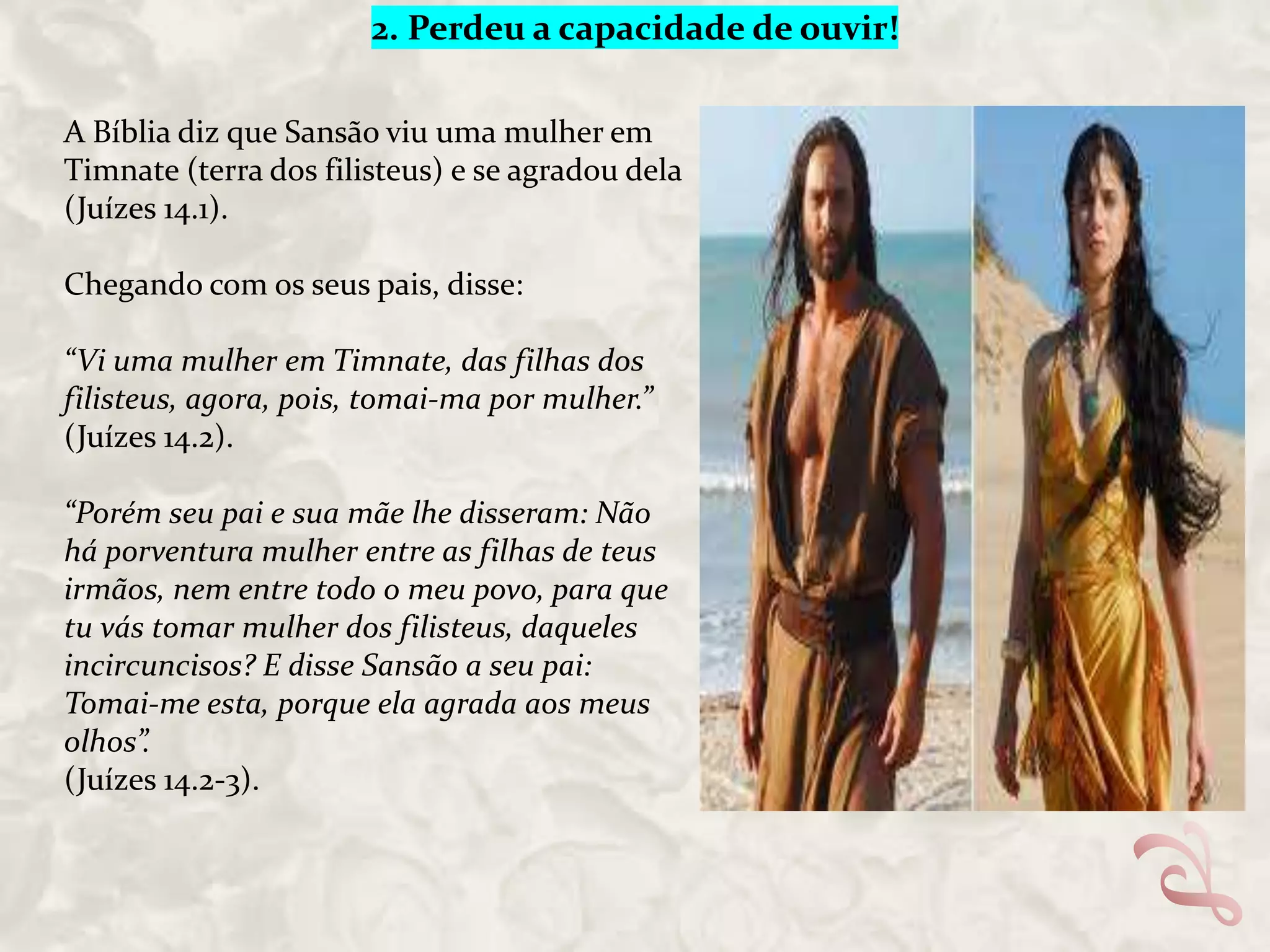 2. Perdeu a capacidade de ouvir!
A Bíblia diz que Sansão viu uma mulher em
Timnate (terra dos filisteus) e se agradou dela
(Juízes 14.1).
Chegando com os seus pais, disse:

“Vi uma mulher em Timnate, das filhas dos
filisteus, agora, pois, tomai-ma por mulher.”
(Juízes 14.2).
“Porém seu pai e sua mãe lhe disseram: Não
há porventura mulher entre as filhas de teus
irmãos, nem entre todo o meu povo, para que
tu vás tomar mulher dos filisteus, daqueles
incircuncisos? E disse Sansão a seu pai:
Tomai-me esta, porque ela agrada aos meus
olhos”.
(Juízes 14.2-3).

 