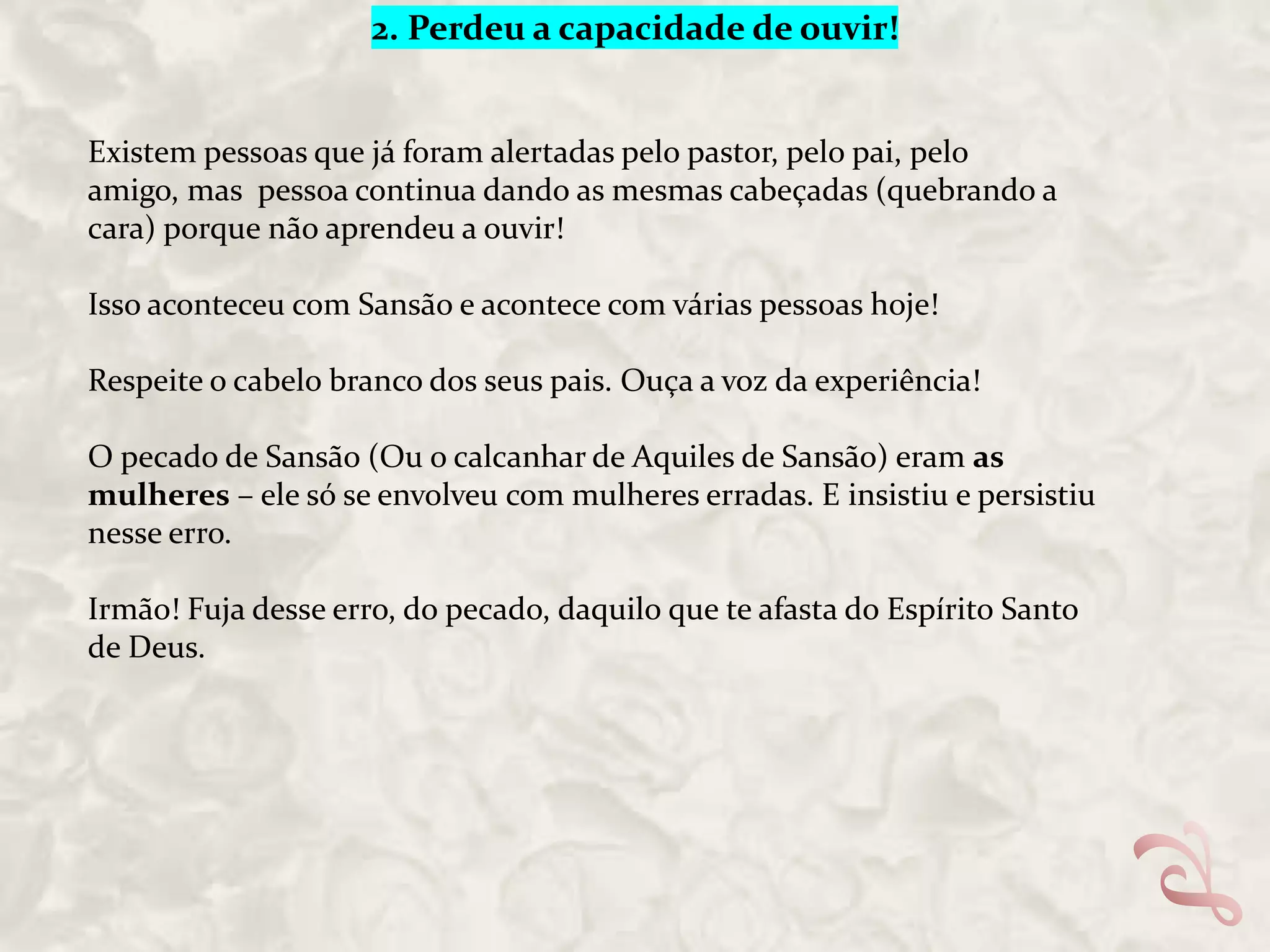 2. Perdeu a capacidade de ouvir!

Existem pessoas que já foram alertadas pelo pastor, pelo pai, pelo
amigo, mas pessoa continua dando as mesmas cabeçadas (quebrando a
cara) porque não aprendeu a ouvir!
Isso aconteceu com Sansão e acontece com várias pessoas hoje!
Respeite o cabelo branco dos seus pais. Ouça a voz da experiência!

O pecado de Sansão (Ou o calcanhar de Aquiles de Sansão) eram as
mulheres – ele só se envolveu com mulheres erradas. E insistiu e persistiu
nesse erro.
Irmão! Fuja desse erro, do pecado, daquilo que te afasta do Espírito Santo
de Deus.

 