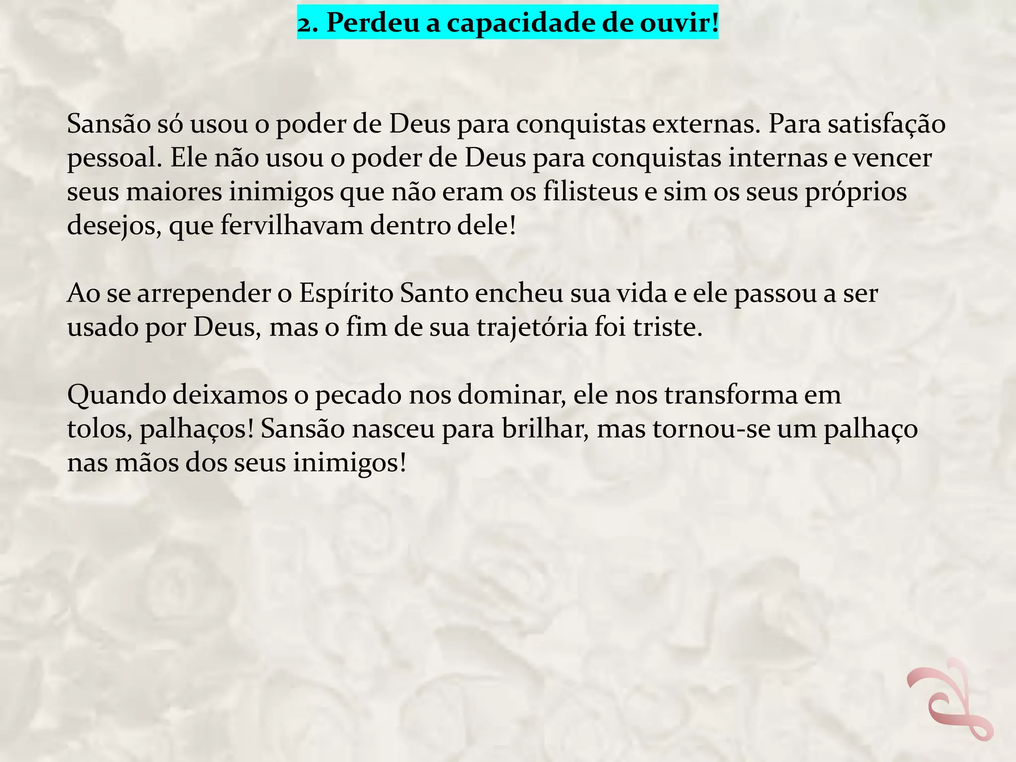 2. Perdeu a capacidade de ouvir!

Sansão só usou o poder de Deus para conquistas externas. Para satisfação
pessoal. Ele não usou o poder de Deus para conquistas internas e vencer
seus maiores inimigos que não eram os filisteus e sim os seus próprios
desejos, que fervilhavam dentro dele!
Ao se arrepender o Espírito Santo encheu sua vida e ele passou a ser
usado por Deus, mas o fim de sua trajetória foi triste.
Quando deixamos o pecado nos dominar, ele nos transforma em
tolos, palhaços! Sansão nasceu para brilhar, mas tornou-se um palhaço
nas mãos dos seus inimigos!

 