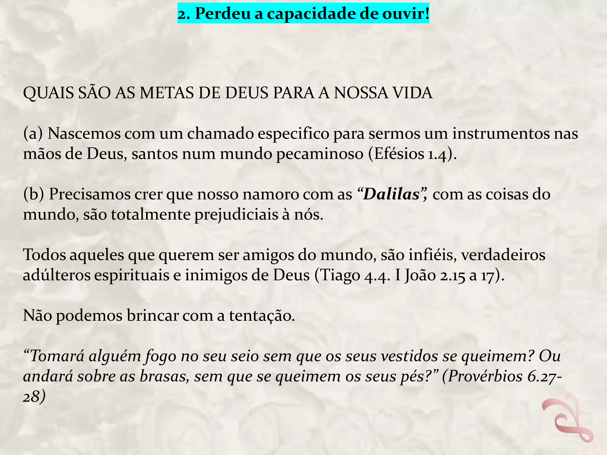 2. Perdeu a capacidade de ouvir!

QUAIS SÃO AS METAS DE DEUS PARA A NOSSA VIDA
(a) Nascemos com um chamado especifico para sermos um instrumentos nas
mãos de Deus, santos num mundo pecaminoso (Efésios 1.4).
(b) Precisamos crer que nosso namoro com as “Dalilas”, com as coisas do
mundo, são totalmente prejudiciais à nós.
Todos aqueles que querem ser amigos do mundo, são infiéis, verdadeiros
adúlteros espirituais e inimigos de Deus (Tiago 4.4. I João 2.15 a 17).
Não podemos brincar com a tentação.
“Tomará alguém fogo no seu seio sem que os seus vestidos se queimem? Ou
andará sobre as brasas, sem que se queimem os seus pés?” (Provérbios 6.2728)

 