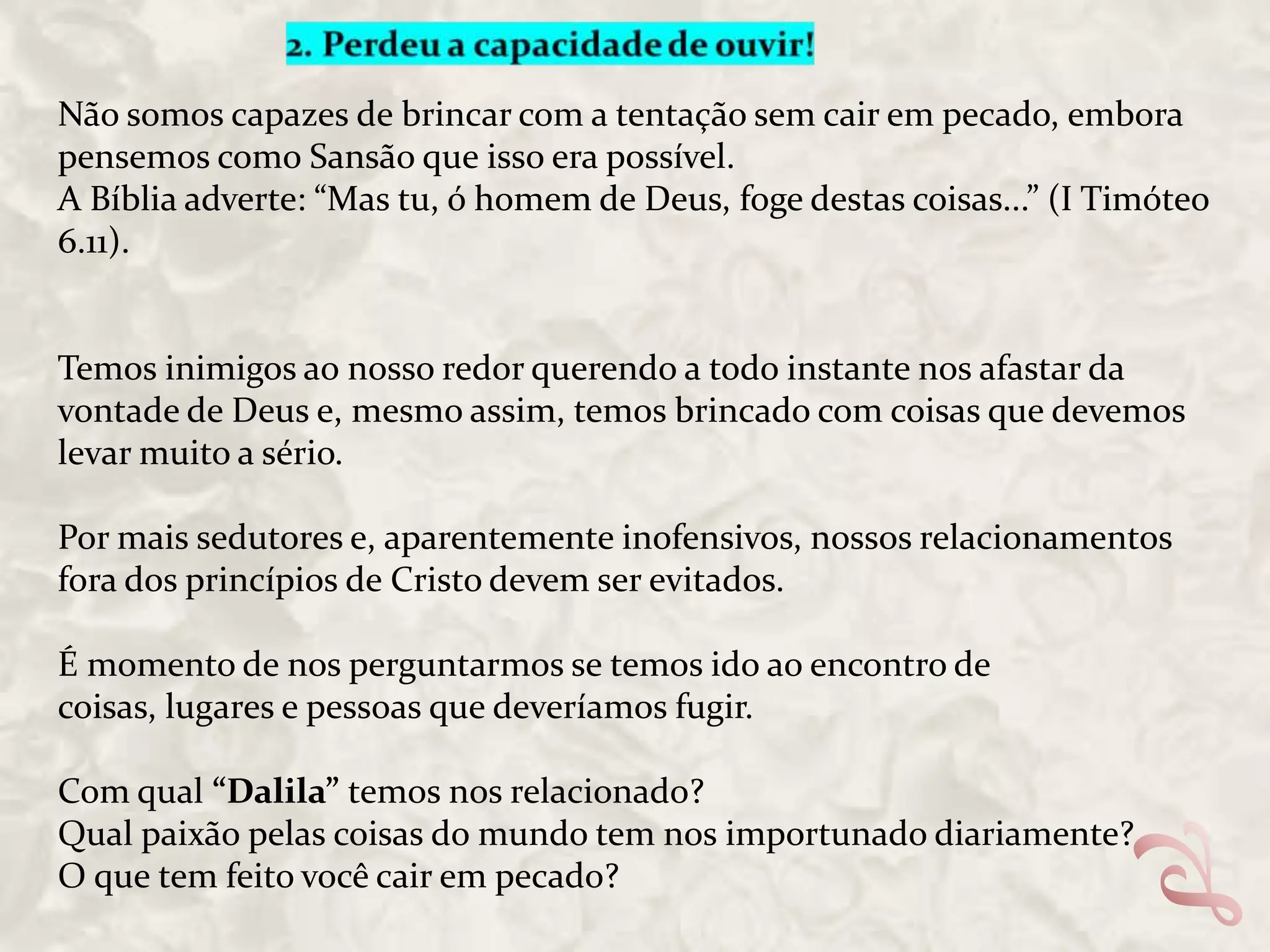 Não somos capazes de brincar com a tentação sem cair em pecado, embora
pensemos como Sansão que isso era possível.
A Bíblia adverte: “Mas tu, ó homem de Deus, foge destas coisas...” (I Timóteo
6.11).

Temos inimigos ao nosso redor querendo a todo instante nos afastar da
vontade de Deus e, mesmo assim, temos brincado com coisas que devemos
levar muito a sério.
Por mais sedutores e, aparentemente inofensivos, nossos relacionamentos
fora dos princípios de Cristo devem ser evitados.

É momento de nos perguntarmos se temos ido ao encontro de
coisas, lugares e pessoas que deveríamos fugir.
Com qual “Dalila” temos nos relacionado?
Qual paixão pelas coisas do mundo tem nos importunado diariamente?
O que tem feito você cair em pecado?

 