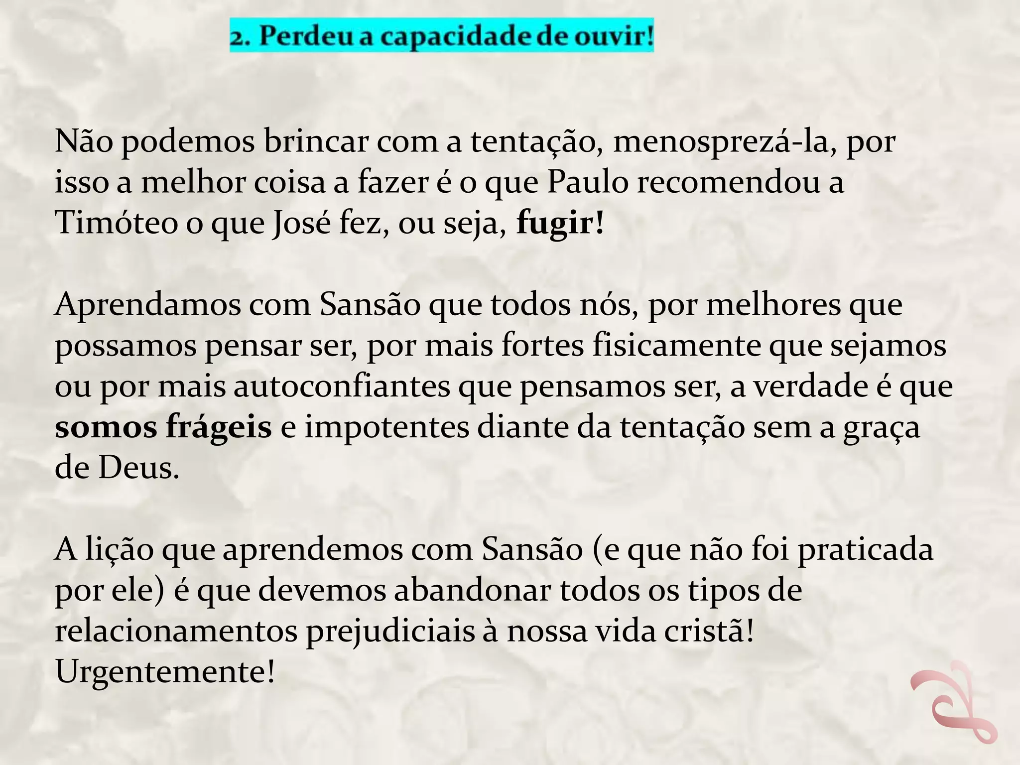 Não podemos brincar com a tentação, menosprezá-la, por
isso a melhor coisa a fazer é o que Paulo recomendou a
Timóteo o que José fez, ou seja, fugir!

Aprendamos com Sansão que todos nós, por melhores que
possamos pensar ser, por mais fortes fisicamente que sejamos
ou por mais autoconfiantes que pensamos ser, a verdade é que
somos frágeis e impotentes diante da tentação sem a graça
de Deus.
A lição que aprendemos com Sansão (e que não foi praticada
por ele) é que devemos abandonar todos os tipos de
relacionamentos prejudiciais à nossa vida cristã!
Urgentemente!

 
