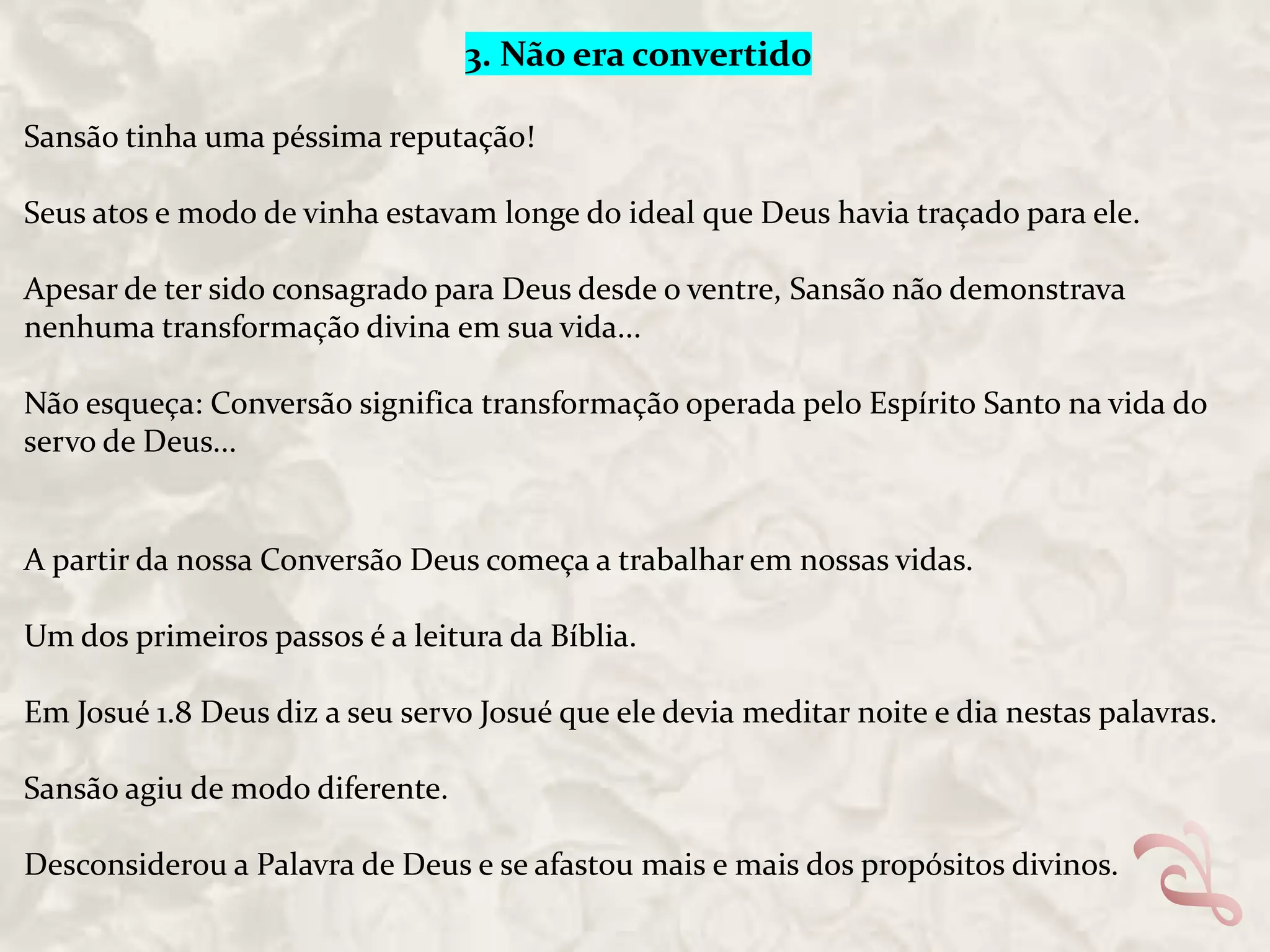 3. Não era convertido
Sansão tinha uma péssima reputação!
Seus atos e modo de vinha estavam longe do ideal que Deus havia traçado para ele.
Apesar de ter sido consagrado para Deus desde o ventre, Sansão não demonstrava
nenhuma transformação divina em sua vida...
Não esqueça: Conversão significa transformação operada pelo Espírito Santo na vida do
servo de Deus...

A partir da nossa Conversão Deus começa a trabalhar em nossas vidas.
Um dos primeiros passos é a leitura da Bíblia.
Em Josué 1.8 Deus diz a seu servo Josué que ele devia meditar noite e dia nestas palavras.

Sansão agiu de modo diferente.
Desconsiderou a Palavra de Deus e se afastou mais e mais dos propósitos divinos.

 