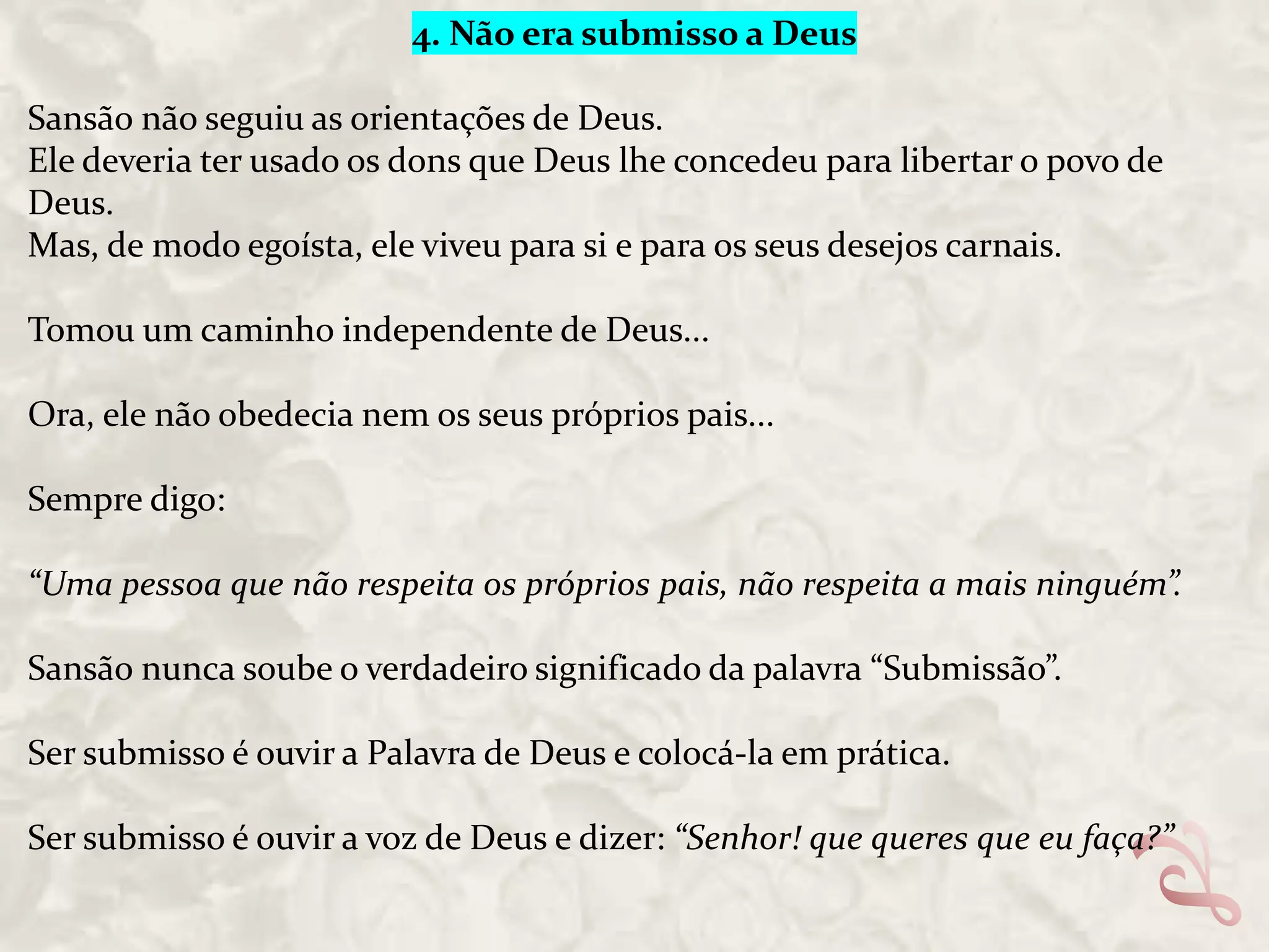 4. Não era submisso a Deus
Sansão não seguiu as orientações de Deus.
Ele deveria ter usado os dons que Deus lhe concedeu para libertar o povo de
Deus.
Mas, de modo egoísta, ele viveu para si e para os seus desejos carnais.
Tomou um caminho independente de Deus...
Ora, ele não obedecia nem os seus próprios pais...
Sempre digo:
“Uma pessoa que não respeita os próprios pais, não respeita a mais ninguém”.
Sansão nunca soube o verdadeiro significado da palavra “Submissão”.
Ser submisso é ouvir a Palavra de Deus e colocá-la em prática.
Ser submisso é ouvir a voz de Deus e dizer: “Senhor! que queres que eu faça?”

 