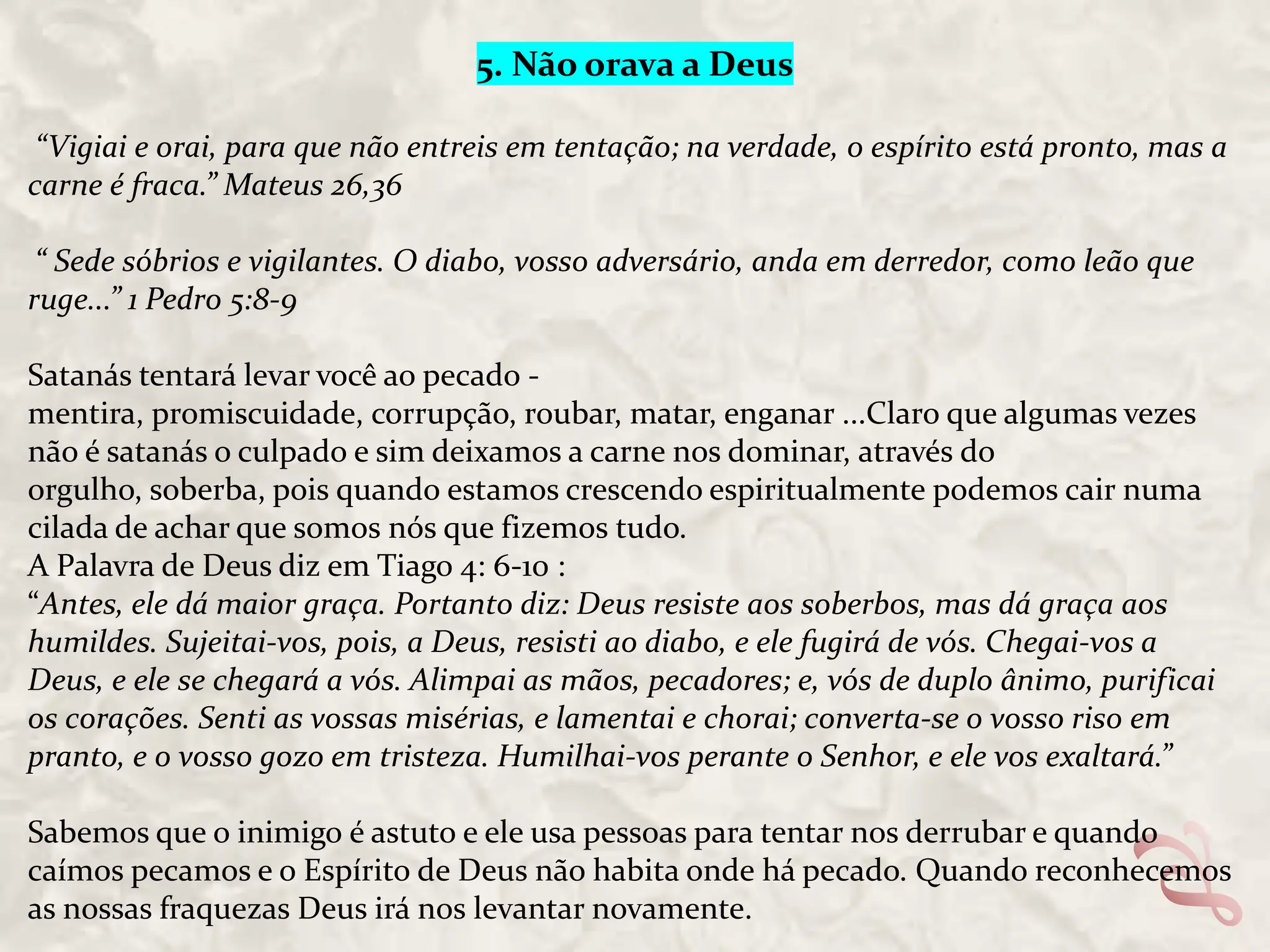 5. Não orava a Deus
“Vigiai e orai, para que não entreis em tentação; na verdade, o espírito está pronto, mas a
carne é fraca.” Mateus 26,36
“ Sede sóbrios e vigilantes. O diabo, vosso adversário, anda em derredor, como leão que
ruge...” 1 Pedro 5:8-9
Satanás tentará levar você ao pecado mentira, promiscuidade, corrupção, roubar, matar, enganar ...Claro que algumas vezes
não é satanás o culpado e sim deixamos a carne nos dominar, através do
orgulho, soberba, pois quando estamos crescendo espiritualmente podemos cair numa
cilada de achar que somos nós que fizemos tudo.
A Palavra de Deus diz em Tiago 4: 6-10 :
“Antes, ele dá maior graça. Portanto diz: Deus resiste aos soberbos, mas dá graça aos
humildes. Sujeitai-vos, pois, a Deus, resisti ao diabo, e ele fugirá de vós. Chegai-vos a
Deus, e ele se chegará a vós. Alimpai as mãos, pecadores; e, vós de duplo ânimo, purificai
os corações. Senti as vossas misérias, e lamentai e chorai; converta-se o vosso riso em
pranto, e o vosso gozo em tristeza. Humilhai-vos perante o Senhor, e ele vos exaltará.”
Sabemos que o inimigo é astuto e ele usa pessoas para tentar nos derrubar e quando
caímos pecamos e o Espírito de Deus não habita onde há pecado. Quando reconhecemos
as nossas fraquezas Deus irá nos levantar novamente.

 