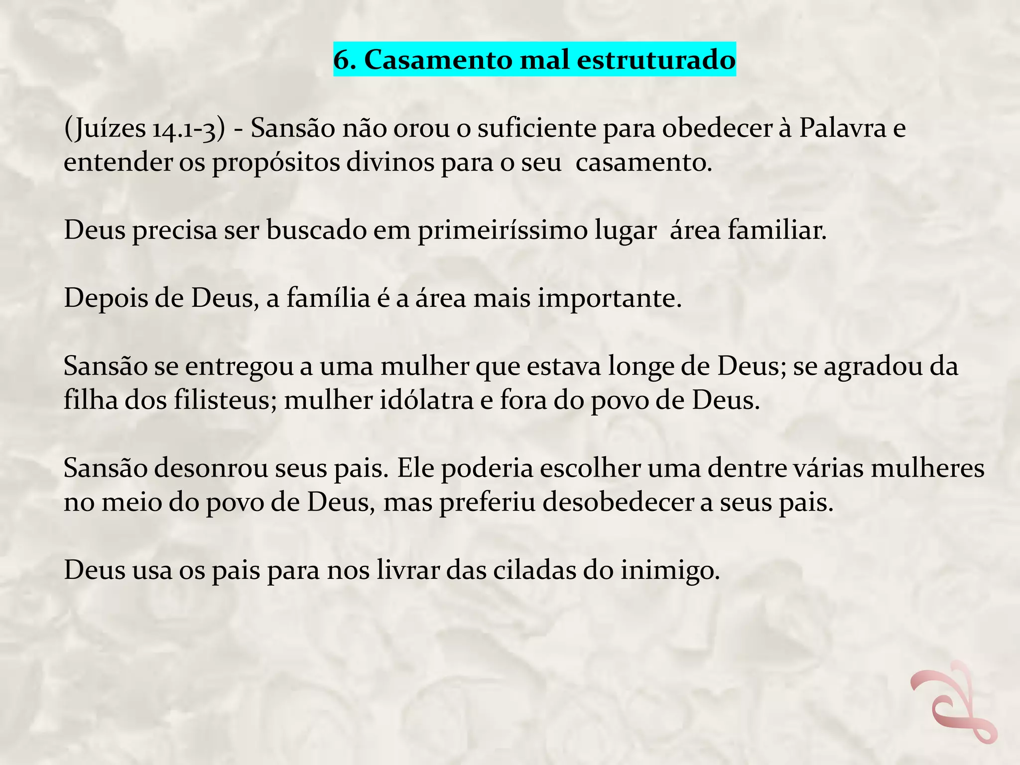 6. Casamento mal estruturado
(Juízes 14.1-3) - Sansão não orou o suficiente para obedecer à Palavra e
entender os propósitos divinos para o seu casamento.
Deus precisa ser buscado em primeiríssimo lugar área familiar.
Depois de Deus, a família é a área mais importante.

Sansão se entregou a uma mulher que estava longe de Deus; se agradou da
filha dos filisteus; mulher idólatra e fora do povo de Deus.
Sansão desonrou seus pais. Ele poderia escolher uma dentre várias mulheres
no meio do povo de Deus, mas preferiu desobedecer a seus pais.
Deus usa os pais para nos livrar das ciladas do inimigo.

 