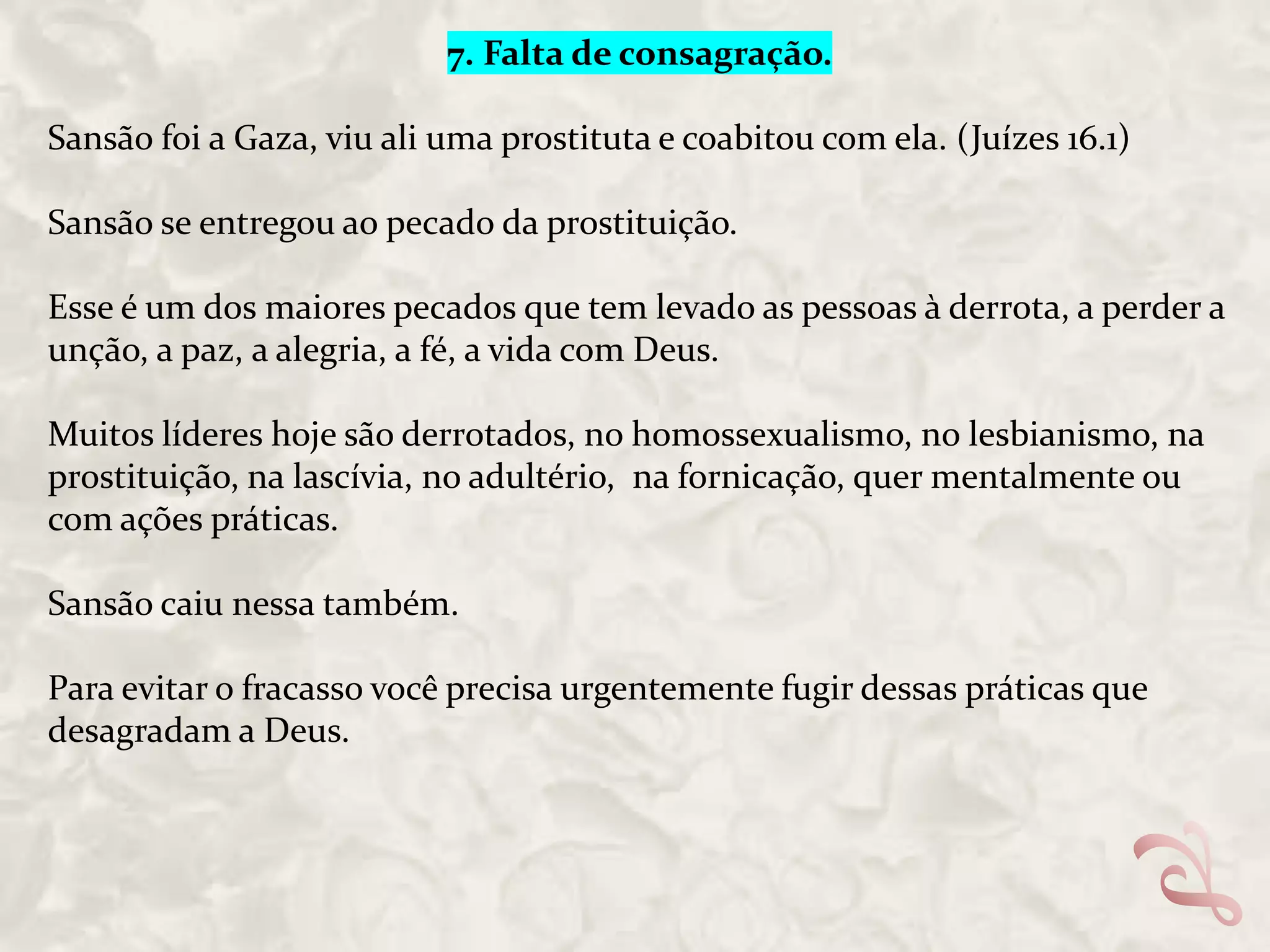 7. Falta de consagração.
Sansão foi a Gaza, viu ali uma prostituta e coabitou com ela. (Juízes 16.1)
Sansão se entregou ao pecado da prostituição.
Esse é um dos maiores pecados que tem levado as pessoas à derrota, a perder a
unção, a paz, a alegria, a fé, a vida com Deus.
Muitos líderes hoje são derrotados, no homossexualismo, no lesbianismo, na
prostituição, na lascívia, no adultério, na fornicação, quer mentalmente ou
com ações práticas.
Sansão caiu nessa também.
Para evitar o fracasso você precisa urgentemente fugir dessas práticas que
desagradam a Deus.

 