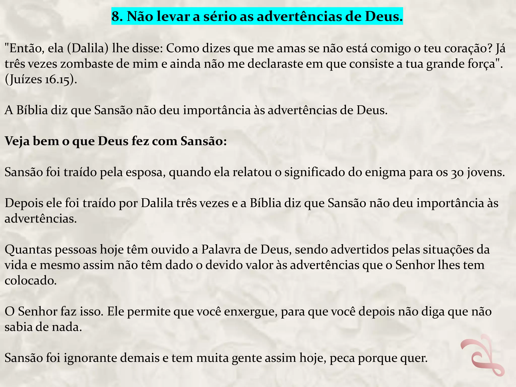 8. Não levar a sério as advertências de Deus.
"Então, ela (Dalila) lhe disse: Como dizes que me amas se não está comigo o teu coração? Já
três vezes zombaste de mim e ainda não me declaraste em que consiste a tua grande força".
(Juízes 16.15).
A Bíblia diz que Sansão não deu importância às advertências de Deus.
Veja bem o que Deus fez com Sansão:
Sansão foi traído pela esposa, quando ela relatou o significado do enigma para os 30 jovens.

Depois ele foi traído por Dalila três vezes e a Bíblia diz que Sansão não deu importância às
advertências.
Quantas pessoas hoje têm ouvido a Palavra de Deus, sendo advertidos pelas situações da
vida e mesmo assim não têm dado o devido valor às advertências que o Senhor lhes tem
colocado.
O Senhor faz isso. Ele permite que você enxergue, para que você depois não diga que não
sabia de nada.
Sansão foi ignorante demais e tem muita gente assim hoje, peca porque quer.

 