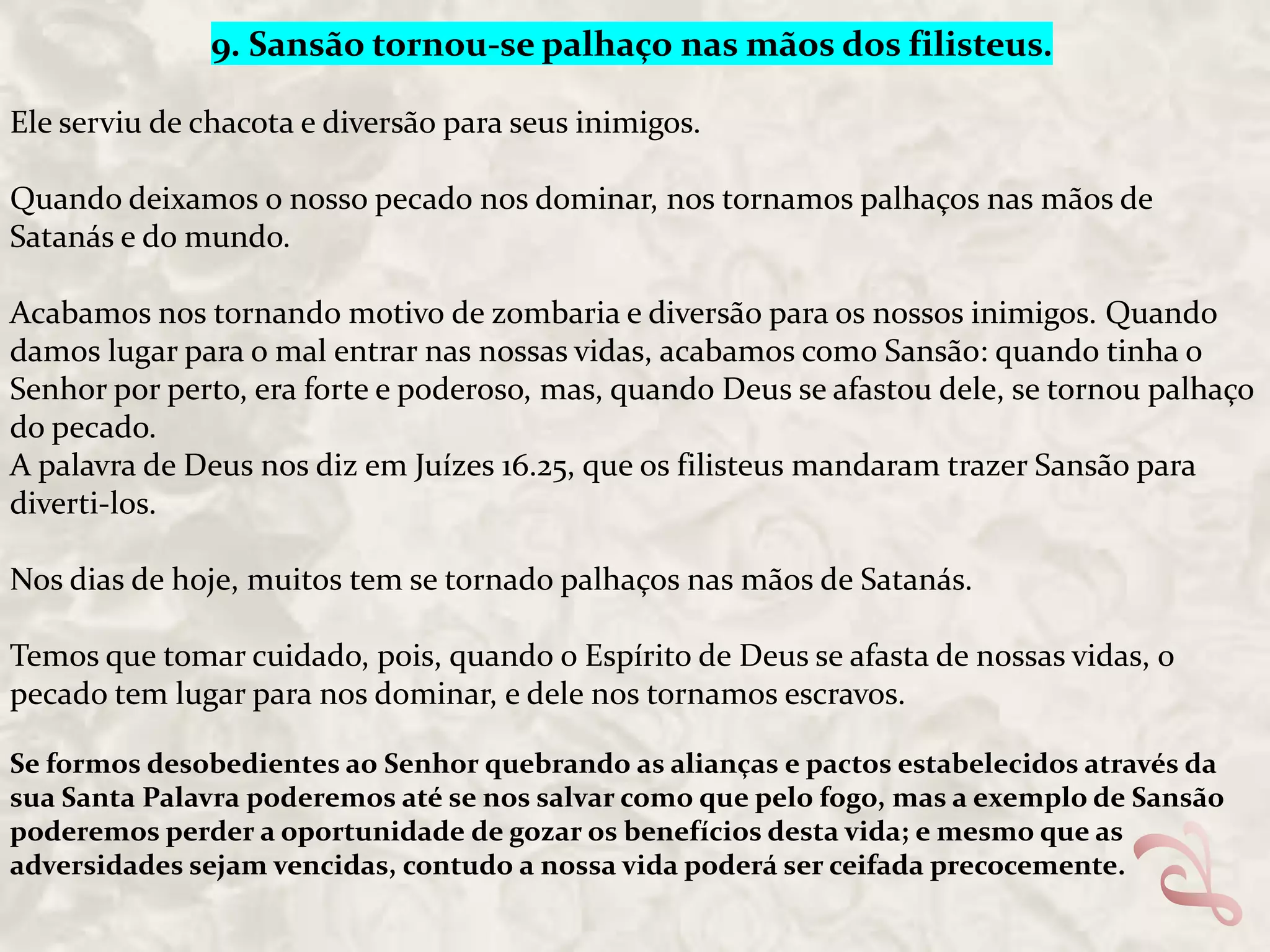 9. Sansão tornou-se palhaço nas mãos dos filisteus.
Ele serviu de chacota e diversão para seus inimigos.
Quando deixamos o nosso pecado nos dominar, nos tornamos palhaços nas mãos de
Satanás e do mundo.
Acabamos nos tornando motivo de zombaria e diversão para os nossos inimigos. Quando
damos lugar para o mal entrar nas nossas vidas, acabamos como Sansão: quando tinha o
Senhor por perto, era forte e poderoso, mas, quando Deus se afastou dele, se tornou palhaço
do pecado.
A palavra de Deus nos diz em Juízes 16.25, que os filisteus mandaram trazer Sansão para
diverti-los.
Nos dias de hoje, muitos tem se tornado palhaços nas mãos de Satanás.
Temos que tomar cuidado, pois, quando o Espírito de Deus se afasta de nossas vidas, o
pecado tem lugar para nos dominar, e dele nos tornamos escravos.
Se formos desobedientes ao Senhor quebrando as alianças e pactos estabelecidos através da
sua Santa Palavra poderemos até se nos salvar como que pelo fogo, mas a exemplo de Sansão
poderemos perder a oportunidade de gozar os benefícios desta vida; e mesmo que as
adversidades sejam vencidas, contudo a nossa vida poderá ser ceifada precocemente.

 