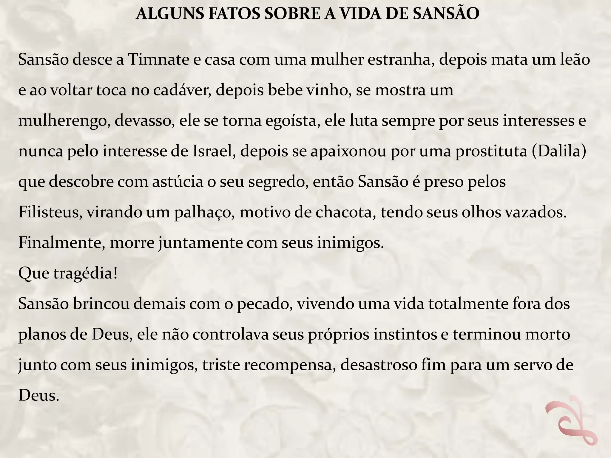 ALGUNS FATOS SOBRE A VIDA DE SANSÃO

Sansão desce a Timnate e casa com uma mulher estranha, depois mata um leão
e ao voltar toca no cadáver, depois bebe vinho, se mostra um
mulherengo, devasso, ele se torna egoísta, ele luta sempre por seus interesses e
nunca pelo interesse de Israel, depois se apaixonou por uma prostituta (Dalila)
que descobre com astúcia o seu segredo, então Sansão é preso pelos
Filisteus, virando um palhaço, motivo de chacota, tendo seus olhos vazados.
Finalmente, morre juntamente com seus inimigos.

Que tragédia!
Sansão brincou demais com o pecado, vivendo uma vida totalmente fora dos
planos de Deus, ele não controlava seus próprios instintos e terminou morto
junto com seus inimigos, triste recompensa, desastroso fim para um servo de
Deus.

 