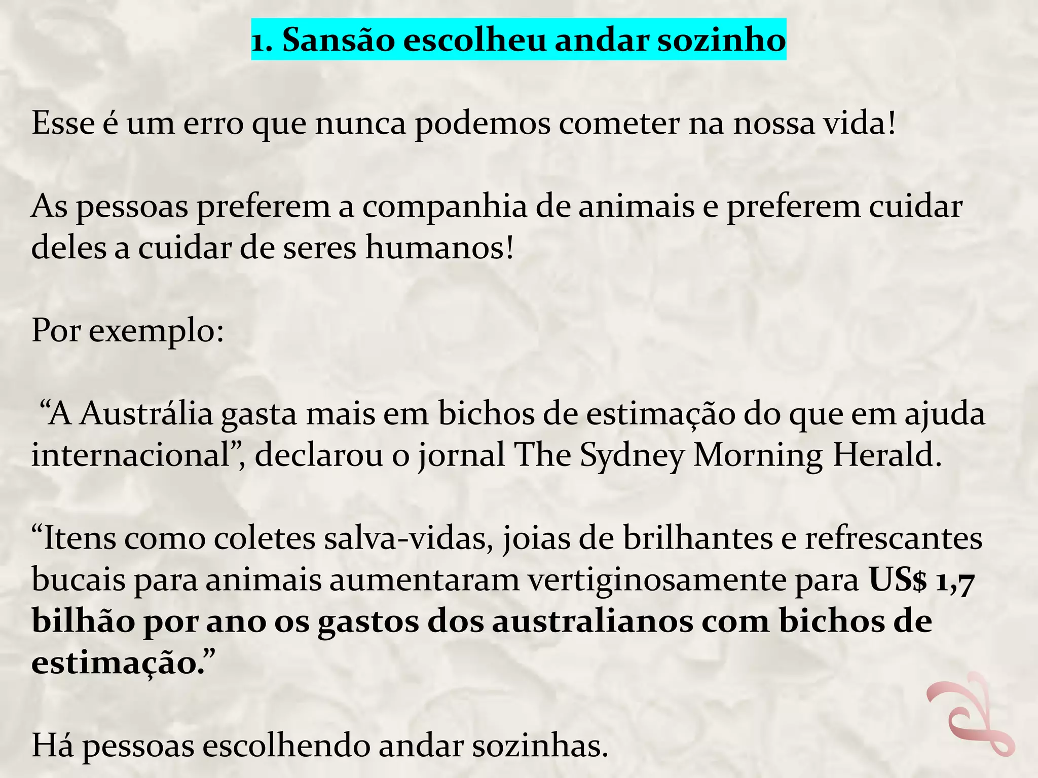 1. Sansão escolheu andar sozinho
Esse é um erro que nunca podemos cometer na nossa vida!
As pessoas preferem a companhia de animais e preferem cuidar
deles a cuidar de seres humanos!

Por exemplo:
“A Austrália gasta mais em bichos de estimação do que em ajuda
internacional”, declarou o jornal The Sydney Morning Herald.
“Itens como coletes salva-vidas, joias de brilhantes e refrescantes
bucais para animais aumentaram vertiginosamente para US$ 1,7
bilhão por ano os gastos dos australianos com bichos de
estimação.”
Há pessoas escolhendo andar sozinhas.

 