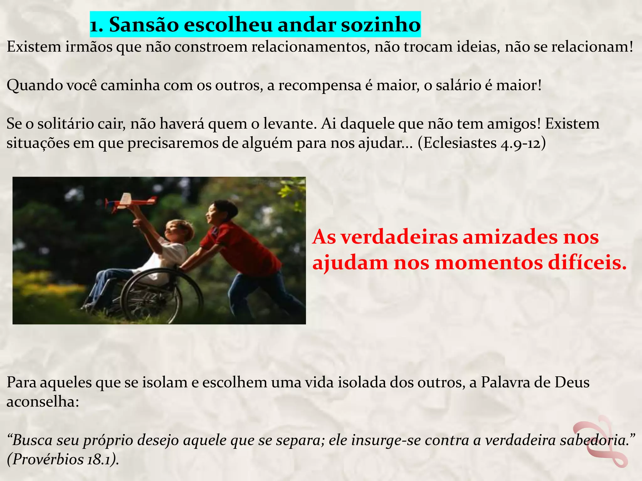 1. Sansão escolheu andar sozinho
Existem irmãos que não constroem relacionamentos, não trocam ideias, não se relacionam!
Quando você caminha com os outros, a recompensa é maior, o salário é maior!
Se o solitário cair, não haverá quem o levante. Ai daquele que não tem amigos! Existem
situações em que precisaremos de alguém para nos ajudar... (Eclesiastes 4.9-12)

As verdadeiras amizades nos
ajudam nos momentos difíceis.

Para aqueles que se isolam e escolhem uma vida isolada dos outros, a Palavra de Deus
aconselha:
“Busca seu próprio desejo aquele que se separa; ele insurge-se contra a verdadeira sabedoria.”
(Provérbios 18.1).

 
