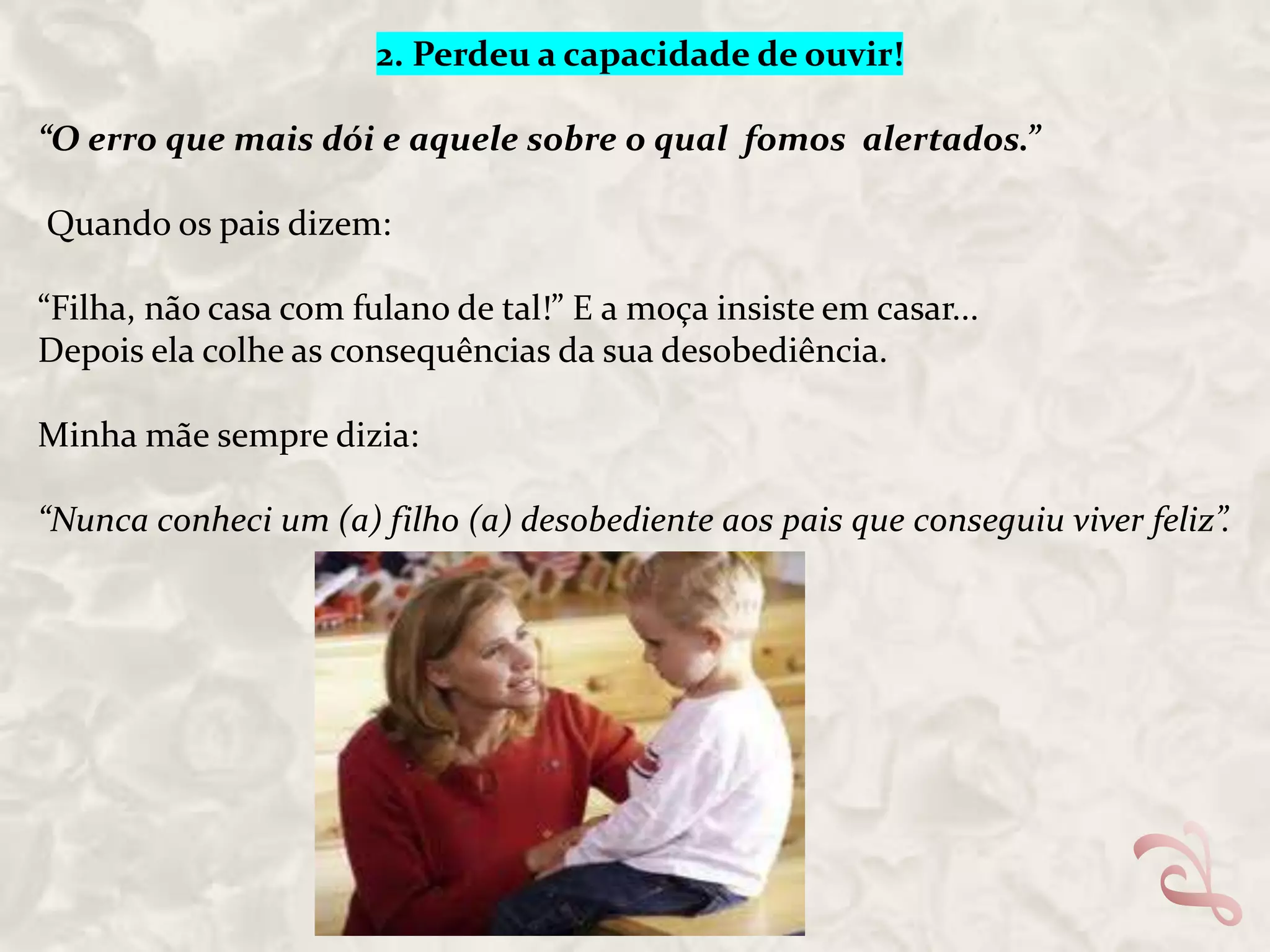 2. Perdeu a capacidade de ouvir!

“O erro que mais dói e aquele sobre o qual fomos alertados.”
Quando os pais dizem:
“Filha, não casa com fulano de tal!” E a moça insiste em casar...
Depois ela colhe as consequências da sua desobediência.
Minha mãe sempre dizia:
“Nunca conheci um (a) filho (a) desobediente aos pais que conseguiu viver feliz”.

 