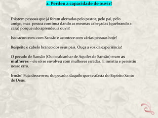 2. Perdeu a capacidade de ouvir!

Existem pessoas que já foram alertadas pelo pastor, pelo pai, pelo
amigo, mas pessoa continua dando as mesmas cabeçadas (quebrando a
cara) porque não aprendeu a ouvir!
Isso aconteceu com Sansão e acontece com várias pessoas hoje!
Respeite o cabelo branco dos seus pais. Ouça a voz da experiência!

O pecado de Sansão (Ou o calcanhar de Aquiles de Sansão) eram as
mulheres – ele só se envolveu com mulheres erradas. E insistiu e persistiu
nesse erro.
Irmão! Fuja desse erro, do pecado, daquilo que te afasta do Espírito Santo
de Deus.

 